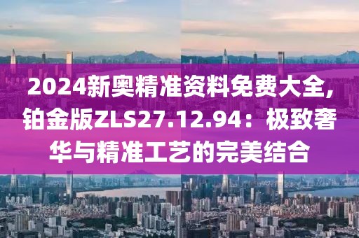 2024新奥精准资料免费大全,铂金版ZLS27.12.94：极致奢华与精准工艺的完美结合