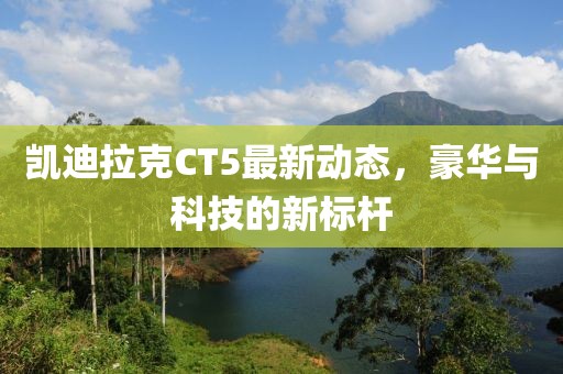 凯迪拉克CT5最新动态，豪华与科技的新标杆