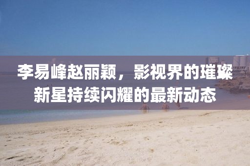 李易峰赵丽颖，影视界的璀璨新星持续闪耀的最新动态