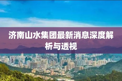 济南山水集团最新消息深度解析与透视