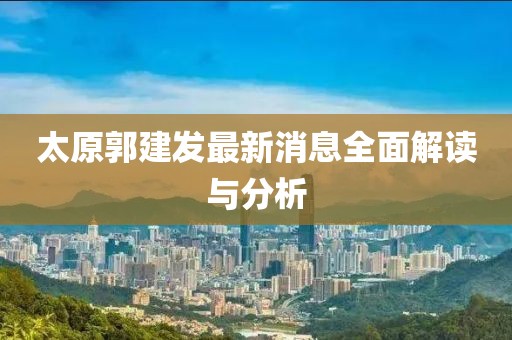太原郭建发最新消息全面解读与分析