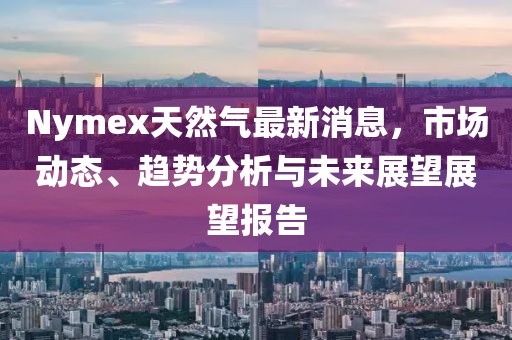 Nymex天然气最新消息，市场动态、趋势分析与未来展望展望报告