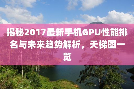 揭秘2017最新手机GPU性能排名与未来趋势解析，天梯图一览
