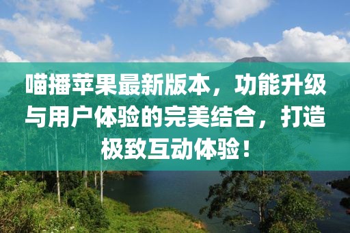 喵播苹果最新版本，功能升级与用户体验的完美结合，打造极致互动体验！