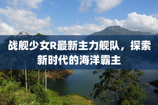 战舰少女R最新主力舰队，探索新时代的海洋霸主