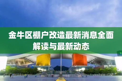金牛区棚户改造最新消息全面解读与最新动态
