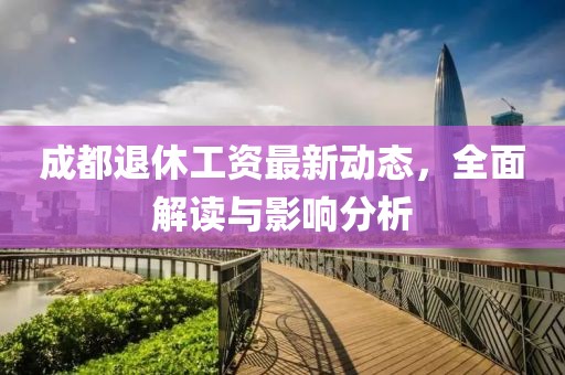 成都退休工资最新动态，全面解读与影响分析