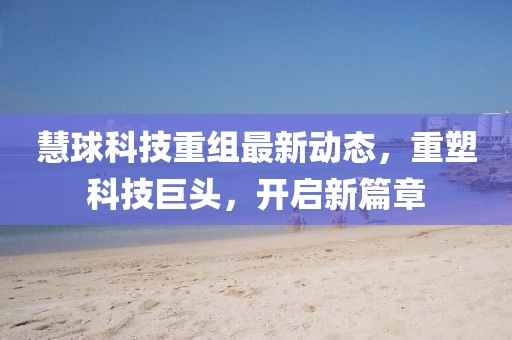 慧球科技重组最新动态，重塑科技巨头，开启新篇章