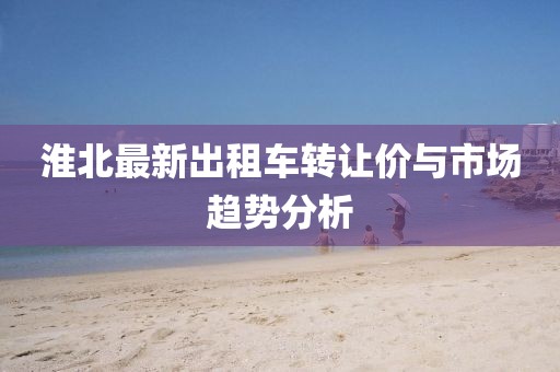 淮北最新出租车转让价与市场趋势分析