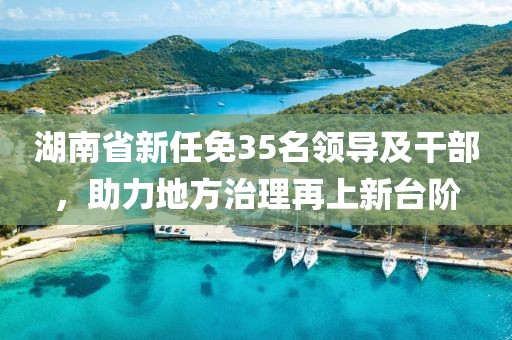 湖南省新任免35名领导及干部，助力地方治理再上新台阶