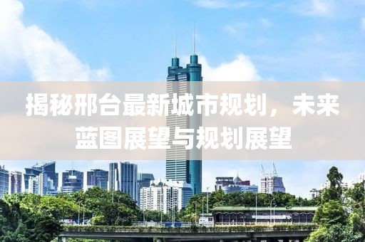 揭秘邢台最新城市规划，未来蓝图展望与规划展望