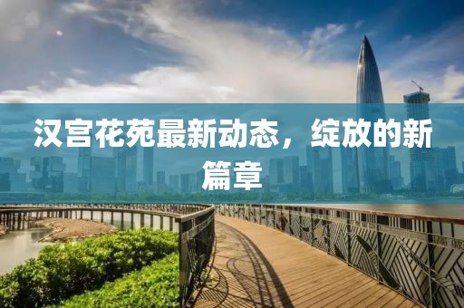 汉宫花苑最新动态，绽放的新篇章
