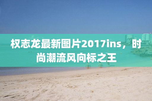 权志龙最新图片2017ins，时尚潮流风向标之王
