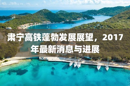 肃宁高铁蓬勃发展展望，2017年最新消息与进展