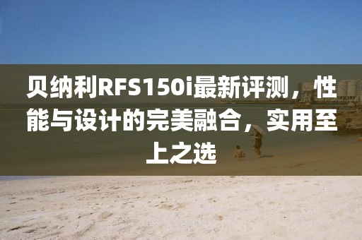 贝纳利RFS150i最新评测，性能与设计的完美融合，实用至上之选