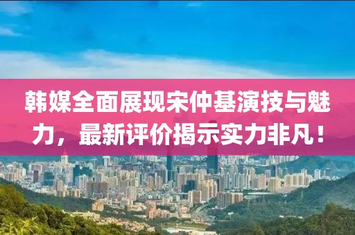 韩媒全面展现宋仲基演技与魅力，最新评价揭示实力非凡！