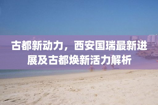 古都新动力，西安国瑞最新进展及古都焕新活力解析