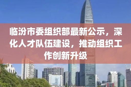 临汾市委组织部最新公示，深化人才队伍建设，推动组织工作创新升级