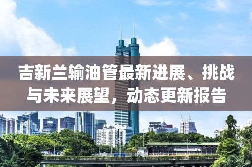 吉新兰输油管最新进展、挑战与未来展望，动态更新报告