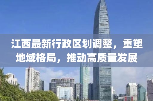 江西最新行政区划调整，重塑地域格局，推动高质量发展
