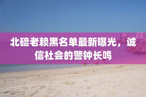 北碚老赖黑名单最新曝光，诚信社会的警钟长鸣