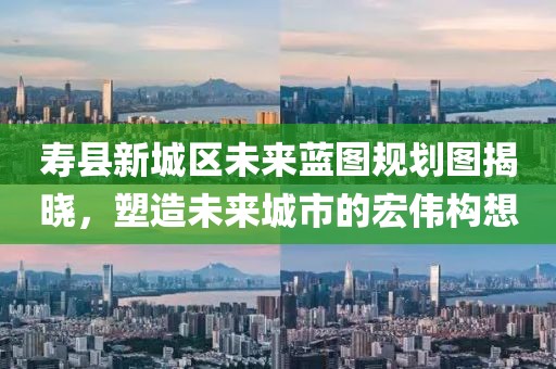 寿县新城区未来蓝图规划图揭晓，塑造未来城市的宏伟构想