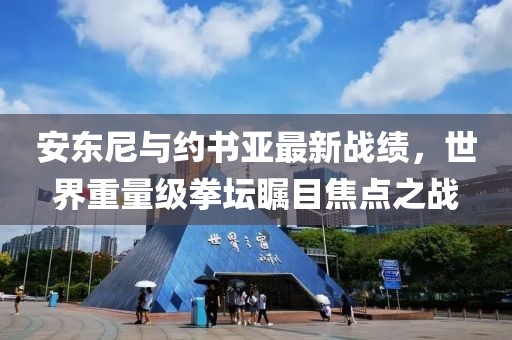 安东尼与约书亚最新战绩，世界重量级拳坛瞩目焦点之战