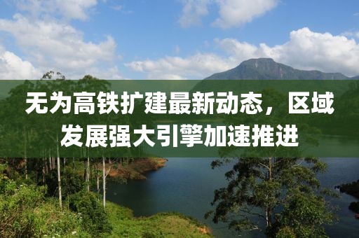 无为高铁扩建最新动态，区域发展强大引擎加速推进