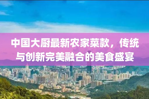 中国大厨最新农家菜款，传统与创新完美融合的美食盛宴