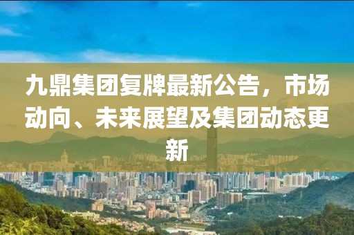 九鼎集团复牌最新公告，市场动向、未来展望及集团动态更新