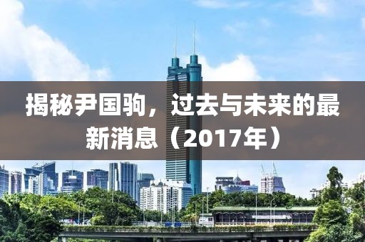 揭秘尹国驹，过去与未来的最新消息（2017年）