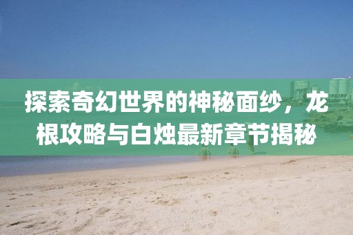 探索奇幻世界的神秘面纱，龙根攻略与白烛最新章节揭秘