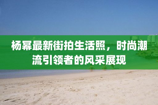 杨幂最新街拍生活照，时尚潮流引领者的风采展现