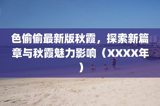 色偷偷最新版秋霞，探索新篇章与秋霞魅力影响（XXXX年）