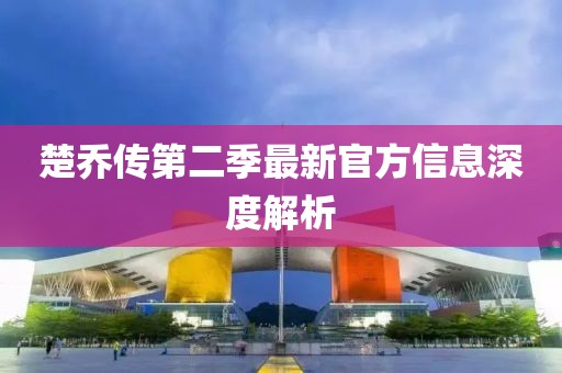 楚乔传第二季最新官方信息深度解析