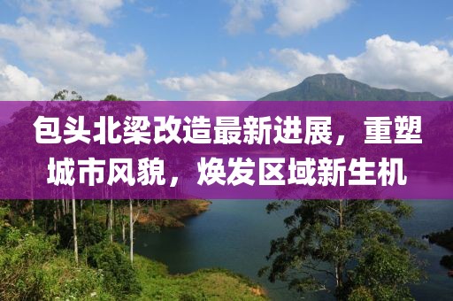 包头北梁改造最新进展，重塑城市风貌，焕发区域新生机