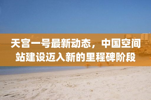 天宫一号最新动态，中国空间站建设迈入新的里程碑阶段