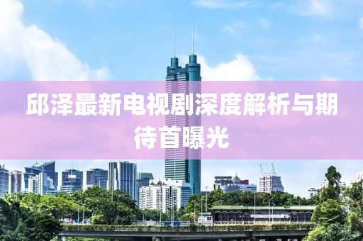 邱泽最新电视剧深度解析与期待首曝光