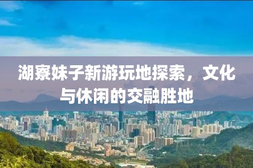 湖寮妹子新游玩地探索，文化与休闲的交融胜地