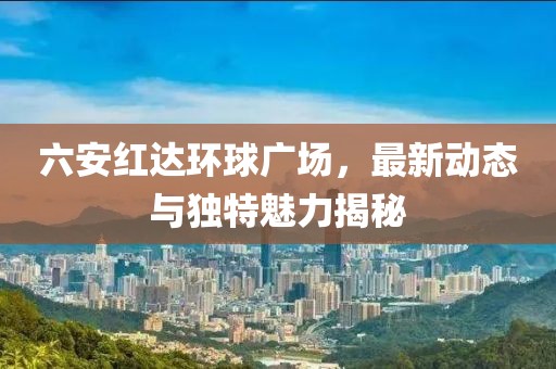 六安红达环球广场，最新动态与独特魅力揭秘