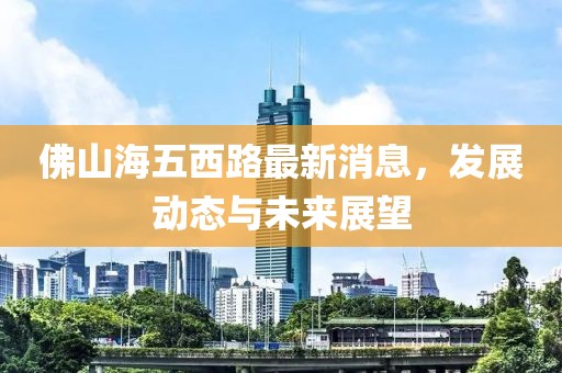 佛山海五西路最新消息，发展动态与未来展望
