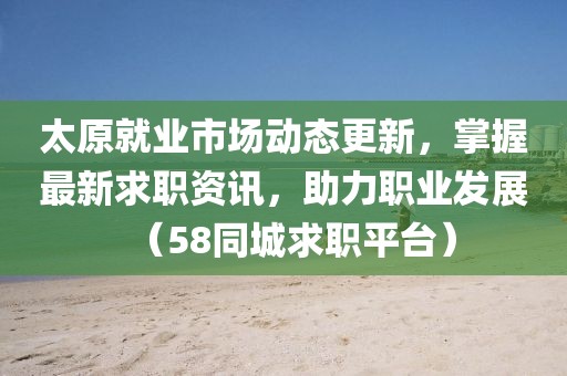 太原就业市场动态更新，掌握最新求职资讯，助力职业发展（58同城求职平台）