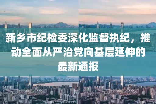 新乡市纪检委深化监督执纪，推动全面从严治党向基层延伸的最新通报