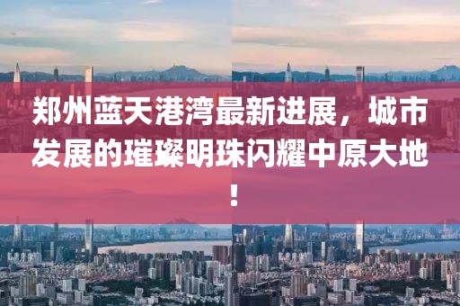 郑州蓝天港湾最新进展，城市发展的璀璨明珠闪耀中原大地！