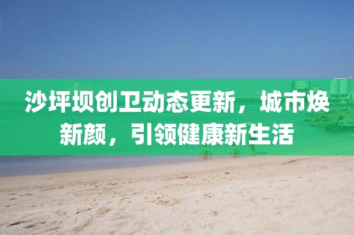 沙坪坝创卫动态更新，城市焕新颜，引领健康新生活