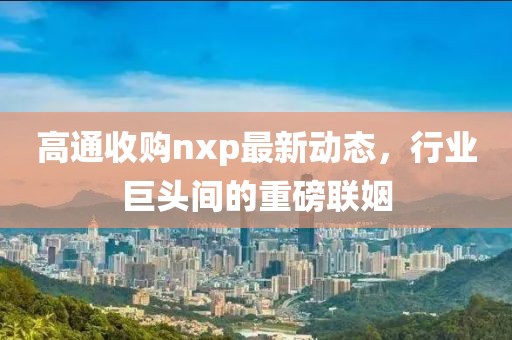 高通收购nxp最新动态，行业巨头间的重磅联姻