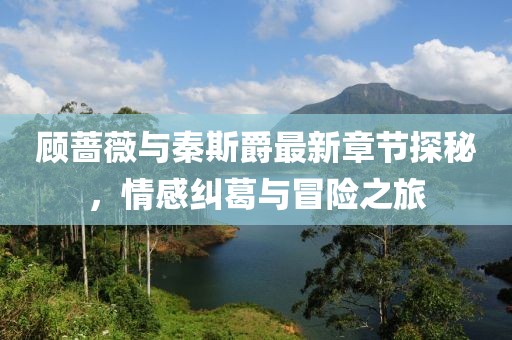 顾蔷薇与秦斯爵最新章节探秘，情感纠葛与冒险之旅