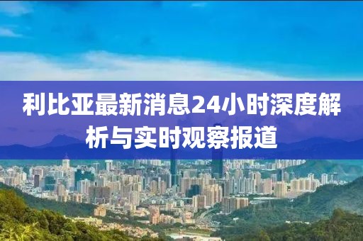 利比亚最新消息24小时深度解析与实时观察报道