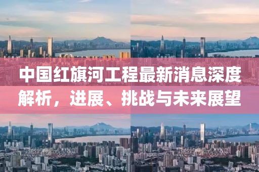 中国红旗河工程最新消息深度解析，进展、挑战与未来展望