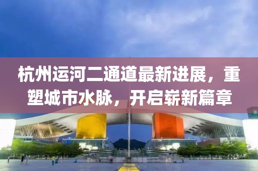 杭州运河二通道最新进展，重塑城市水脉，开启崭新篇章